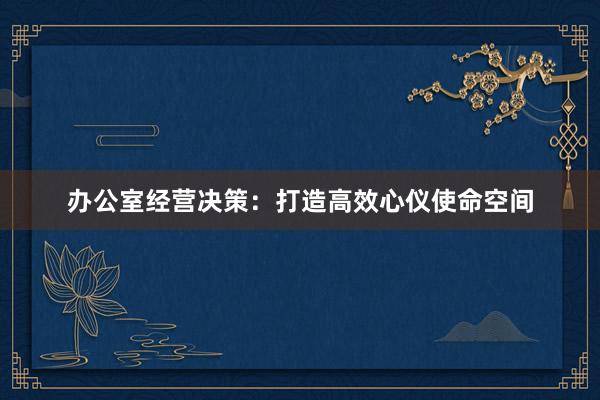办公室经营决策：打造高效心仪使命空间