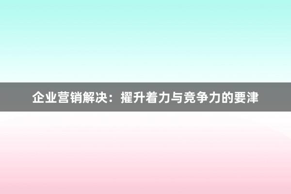 企业营销解决：擢升着力与竞争力的要津